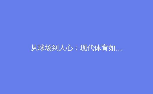 从球场到人心：现代体育如何重塑社会凝聚力与个体价值 - 4