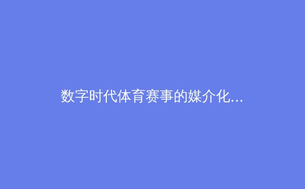 数字时代体育赛事的媒介化生存：从转播革命到沉浸式体验 - 4