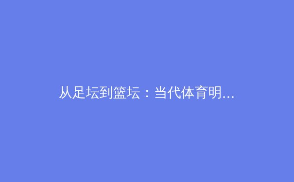 从足坛到篮坛：当代体育明星商业价值的深度解析